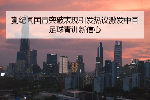 蒯纪闻国青突破表现引发热议激发中国足球青训新信心