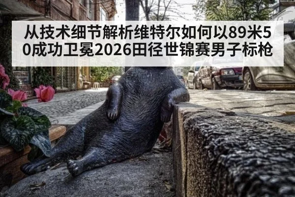 从技术细节解析维特尔如何以89米50成功卫冕2026田径世锦赛男子标枪