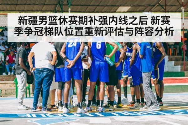 新疆男篮休赛期补强内线之后 新赛季争冠梯队位置重新评估与阵容分析