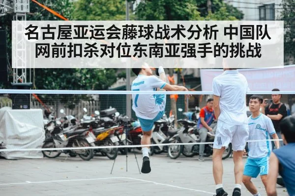 名古屋亚运会藤球战术分析 中国队网前扣杀对位东南亚强手的挑战