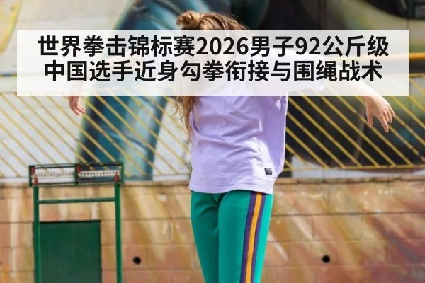 世界拳击锦标赛2026男子92公斤级 中国选手近身勾拳衔接与围绳战术