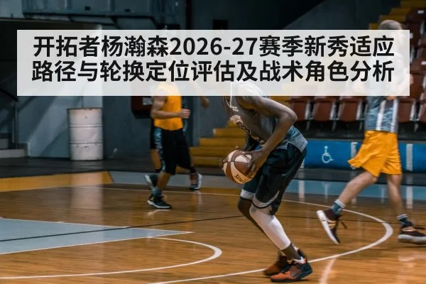 开拓者杨瀚森2026-27赛季新秀适应路径与轮换定位评估及战术角色分析